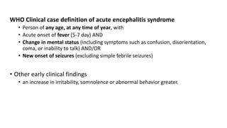 WHO Clinical case definition of acute encephalitis syndrome
• Person of any age, at any time of year, with
• Acute onset of fever (5-7 day) AND
• Change in mental status (including symptoms such as confusion, disorientation,
coma, or inability to talk) AND/OR
• New onset of seizures (excluding simple febrile seizures)
• Other early clinical findings
• an increase in irritability, somnolence or abnormal behavior greater.
 