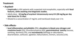 Treatment:
• Acyclovir
• Empirically in HSV patients with suspected viral encephalitis, especially with focal
features, while awaiting viral diagnostic studies.
• Adults dose - 10 mg/kg of acyclovir intravenously every 8 h (30 mg/kg per day
total dose) for 21 days.
• Diluted to a concentration ≤7 mg/mL and transfused slowly over 1 hr.
• Side effects-
• local inflammation and phlebitis (9%), elevations in blood urea nitrogen and
creatinine levels (5%), thrombocytopenia (6%), gastrointestinal toxicity (nausea,
vomiting, diarrhea) (7%), and neurotoxicity (lethargy or obtundation,
disorientation, confusion, agitation, hallucinations, tremors, seizures) (1%).
.
 