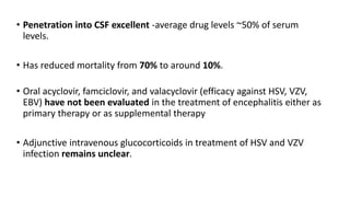 • Penetration into CSF excellent -average drug levels ~50% of serum
levels.
• Has reduced mortality from 70% to around 10%.
• Oral acyclovir, famciclovir, and valacyclovir (efficacy against HSV, VZV,
EBV) have not been evaluated in the treatment of encephalitis either as
primary therapy or as supplemental therapy
• Adjunctive intravenous glucocorticoids in treatment of HSV and VZV
infection remains unclear.
 