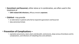 • Ganciclovir and foscarnet, either alone or in combination, are often used in the
treatment of
• CMV-related CNS infections, efficacy remains unproven.
• Cidofovir may provide
• an alternative in patients who fail to respond to ganciclovir and foscarnet
• data extremely limited.
• Prevention of Complications –
• aspiration pneumonia, stasis ulcers and decubiti, contractures, deep-venous thrombosis and its
complications, and infections of indwelling lines and catheters.
 