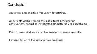 Conclusion
• Acute viral encephalitis is frequently devastating .
• All patients with a febrile illness and altered behaviour or
consciousness should be investigated promptly for viral encephalitis .
• Patients suspected need a lumbar puncture as soon as possible.
• Early institution of therapy improves prognosis.
 