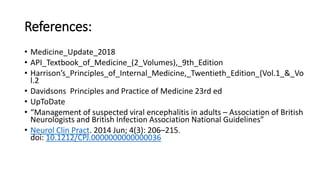 References:
• Medicine_Update_2018
• API_Textbook_of_Medicine_(2_Volumes),_9th_Edition
• Harrison’s_Principles_of_Internal_Medicine,_Twentieth_Edition_(Vol.1_&_Vo
l.2
• Davidsons Principles and Practice of Medicine 23rd ed
• UpToDate
• “Management of suspected viral encephalitis in adults – Association of British
Neurologists and British Infection Association National Guidelines”
• Neurol Clin Pract. 2014 Jun; 4(3): 206–215.
doi: 10.1212/CPJ.0000000000000036
 