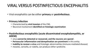 VIRAL VERSUS POSTINFECTIOUS ENCEPHALITIS
• Viral encephalitis can be either primary or postinfectious.
• Primary infection
• Characterized by viral invasion of the CNS.
• Neuronal involvement identified on histologic examination
• Postinfectious encephalitis (acute disseminated encephalomyelitis, or
ADEM)
• virus cannot be detected or recovered, and the neurons are spared .
• Perivascular inflammation and demyelination are prominent in this entity.
• inability to recover a virus and histologic abnormalities (immune-mediated disease)
• measles, varicella, or rubella, can produce either syndrome.
 
