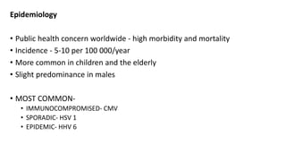 Epidemiology
• Public health concern worldwide - high morbidity and mortality
• Incidence - 5-10 per 100 000/year
• More common in children and the elderly
• Slight predominance in males
• MOST COMMON-
• IMMUNOCOMPROMISED- CMV
• SPORADIC- HSV 1
• EPIDEMIC- HHV 6
 