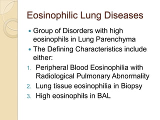 Eosinophilic Lung Diseases
 Group of Disorders with high
  eosinophils in Lung Parenchyma
 The Defining Characteristics include
  either:
1. Peripheral Blood Eosinophilia with
   Radiological Pulmonary Abnormality
2. Lung tissue eosinophilia in Biopsy
3. High eosinophils in BAL
 