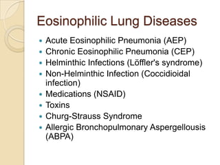 Eosinophilic Lung Diseases
   Acute Eosinophilic Pneumonia (AEP)
   Chronic Eosinophilic Pneumonia (CEP)
   Helminthic Infections (Löffler's syndrome)
   Non-Helminthic Infection (Coccidioidal
    infection)
   Medications (NSAID)
   Toxins
   Churg-Strauss Syndrome
   Allergic Bronchopulmonary Aspergellousis
    (ABPA)
 