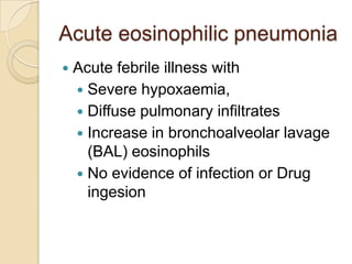 Acute eosinophilic pneumonia
   Acute febrile illness with
     Severe hypoxaemia,
     Diffuse pulmonary infiltrates
     Increase in bronchoalveolar lavage
      (BAL) eosinophils
     No evidence of infection or Drug
      ingesion
 