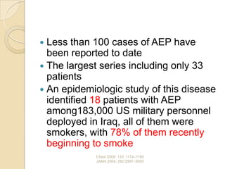  Less than 100 cases of AEP have
  been reported to date
 The largest series including only 33
  patients
 An epidemiologic study of this disease
  identified 18 patients with AEP
  among183,000 US military personnel
  deployed in Iraq, all of them were
  smokers, with 78% of them recently
  beginning to smoke
            Chest 2008; 133: 1174–1180
            JAMA 2004; 292:2997–3005
 