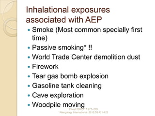 Inhalational exposures
associated with AEP
 Smoke (Most common specially first
  time)
 Passive smoking* !!
 World Trade Center demolition dust
 Firework
 Tear gas bomb explosion
 Gasoline tank cleaning
 Cave exploration
 Woodpile moving
                   Chest 2000;117:277–279
         *Allergology International. 2010;59:421-423
 