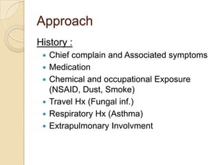 Approach
History :
    Chief complain and Associated symptoms
    Medication
    Chemical and occupational Exposure
     (NSAID, Dust, Smoke)
    Travel Hx (Fungal inf.)
    Respiratory Hx (Asthma)
    Extrapulmonary Involvment
 