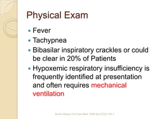 Physical Exam
 Fever
 Tachypnea
 Bibasilar inspiratory crackles or could
  be clear in 20% of Patients
 Hypoxemic respiratory insufficiency is
  frequently identified at presentation
  and often requires mechanical
  ventilation

         Semin Respir Crit Care Med. 2006 Apr;27(2):142-7.
 