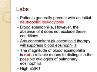 Labs
   Patients generally present with an initial
    neutrophilic leukocytosis
   Blood eosinophilia, However, the
    absence of it does not exclude these
    conditions.
   Any concomitant glucocorticoid therapy
    will suppress blood eosinophilia
   The magnitude of blood eosinophilia
    is not a reliable means to distinguish the
    possible etiologies of pulmonary
    eosinophilia.
   High ESR !
 