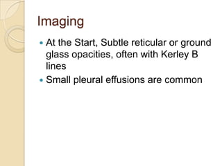 Imaging
 At the Start, Subtle reticular or ground
  glass opacities, often with Kerley B
  lines
 Small pleural effusions are common
 