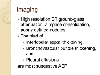 Imaging
 High resolution CT ground-glass
  attenuation, airspace consolidation,
  poorly defined nodules.
 The triad of
   • Interlobular septal thickening,
   • Bronchovascular bundle thickening,
     and
   • Pleural effusions
are most suggestive AEP
 