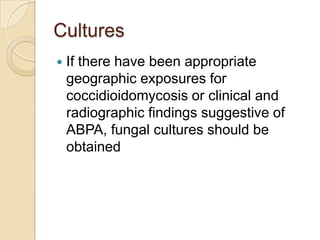 Cultures
   If there have been appropriate
    geographic exposures for
    coccidioidomycosis or clinical and
    radiographic findings suggestive of
    ABPA, fungal cultures should be
    obtained
 
