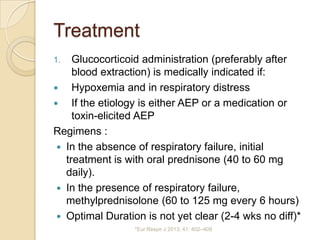 Treatment
1.   Glucocorticoid administration (preferably after
     blood extraction) is medically indicated if:
    Hypoxemia and in respiratory distress
    If the etiology is either AEP or a medication or
     toxin-elicited AEP
Regimens :
  In the absence of respiratory failure, initial
   treatment is with oral prednisone (40 to 60 mg
   daily).
  In the presence of respiratory failure,
   methylprednisolone (60 to 125 mg every 6 hours)
  Optimal Duration is not yet clear (2-4 wks no diff)*
                  *Eur Respir J 2013; 41: 402–409
 