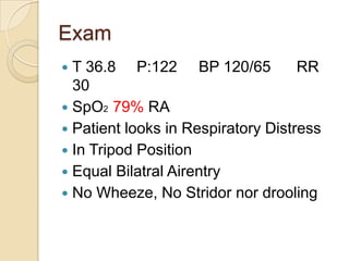 Exam
 T 36.8 P:122 BP 120/65            RR
  30
 SpO2 79% RA
 Patient looks in Respiratory Distress
 In Tripod Position
 Equal Bilatral Airentry
 No Wheeze, No Stridor nor drooling
 