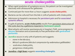 acute cholecystitis
■ When rapid resolution of symptoms occurs, the patient can be investigated
electively with ultrasound for gallstones.
■ Continued pain for more than 12 hours suggests acute cholecystitis.
■ Bacteria can be cultured from the bile in 70% of patients with cholecystitis.
■ Admission to hospital is necessary for persistent pain and for associated
systemic effects.
■ In 95% of patients, acute cholecystitis results from persistent obstruction of
the cystic duct by a gallstone impacted in Hartmann’s pouch.
■ Most attacks will resolve spontaneously in hospital, if left; some progress to
abscess formation and occasionally to free perforation with generalised
peritonitis
■ Jaundice occurs in only 10% of patients and suggests:
– stone in the bile duct,
– Mirizzi’s syndrome (bile duct compression by oedematous gallbladder)
– acalculous cholecystitis,
– gangrenous cholecystitis.
■ Jaundice + high fever suggests ascending cholangitis.
 