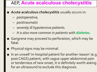 AEP, Acute acalculous cholecystitis
■ Acute acalculous cholecystitis usually occurs in:
– postoperative,
– posttraumatic
– severely ill hypotensive patients.
– It is also more common in patients with diabetes.
■ Gangrene may proceed to perforation, which may be
fatal.
■ Physical signs may be minimal.
■ In an unwell ‘in-hospital patient for another reason’ (e.g.
post CAGS) patient, with vague upper abdominal pain
or tenderness of new onset, it is definitely worth asking
for an ultrasound to exclude this diagnosis.
 