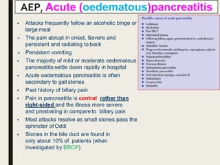  Attacks frequently follow an alcoholic binge or
large meal
 The pain abrupt in onset, Severe and
persistent and radiating to back
 Persistent vomiting
 The majority of mild or moderate oedematous
pancreatitis settle down rapidly in hospital
 Acute oedematous pancreatitis is often
secondary to gall stones
 Past history of biliary pain
 Pain in pancreatitis is central rather than
right-sided and the illness more severe
and prostrating in compare to biliary pain
 Most attacks resolve as small stones pass the
sphincter of Oddi
 Stones in the bile duct are found in
only about 10% of patients (when
investigated by ERCP)
AEP, Acute (oedematous)pancreatitis
 