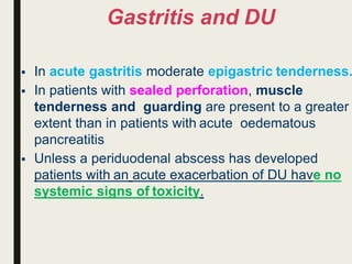 Gastritis and DU
 In acute gastritis moderate epigastric tenderness.
 In patients with sealed perforation, muscle
tenderness and guarding are present to a greater
extent than in patients with acute oedematous
pancreatitis
 Unless a periduodenal abscess has developed
patients with an acute exacerbation of DU have no
systemic signs of toxicity.
 