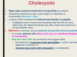 Cholecystis
1. Right upper quadrant tenderness and guarding are present.
2. Tenderness beneath the right costal margin on inspiration is
characteristic (Murphy’s sign).
3. In about a third of patients the inflamed gall bladder is palpable.
 A palpable mass is found more frequently after the first 24 hours;
before this, the abdominal tenderness often masks the presence of
the gall bladder mass.
4. Mild fever is common, as are moderate tachycardia and leucocytosis
 In contrast, patients with biliary colic have no significant findings
on examination.
 High fever and chills are uncommon and suggest either
 the presence of empyema of the gall bladder, in which case the
diagnosis is incorrect, or
 Common duct stone with cholangitis is a complication.
 
