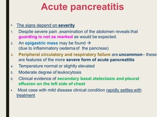 Acute pancreatitis
• The signs depend on severity
1. Despite severe pain ,examination of the abdomen reveals that
guarding is not as marked as would be expected.
2. An epigastric mass may be found 
(due to inflammatory oedemaof the pancreas)
3. Peripheral circulatory and respiratory failure are uncommon– these
are features of the more severe form of acute pancreatitis
4. Temperature normal or slightly elevated
5. Moderate degree of leukocytosis
6. Clinical evidence of secondary basal atelectasis and pleural
effusion on the left side of chest
 Most case with mild disease clinical condition rapidly settles with
treatment
 