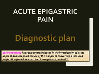 ACUTE EPIGASTRIC
PAIN
Diagnostic plan
Early endoscopy is largely contraindicated in the investigation of acute
upper abdominal pain because of the danger of converting a localised
perforation from duodenal ulcer into a general peritonitis.
 