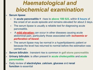Haematological and
biochemical examination
 Serum lipase:
 In acute pancreatitis rises to above 100 IU/L within 6 hours of
the onset of an acute episode and remains elevated for about 2 days.
 The serum lipase is usually a reliable test for diagnosing acute
pancreatitis.
 A mild elevation can occur in other diseases causing acute
abdominal pain, particularly those associated with ischaemia or
perforation of bowel.
 The serum lipase may be normal in a hyperlipidaemic patient or
because the level has returned to normal before the estimation was
carried out.
 Serum bilirubin : transient rise is common in gall stone pancreatitis
 Urinary bilirubin: is often present in acute cholecystitis and acute
pancreatitis
 Daily review of electrolytes ,calcium, glucose and renal
function is essential
 
