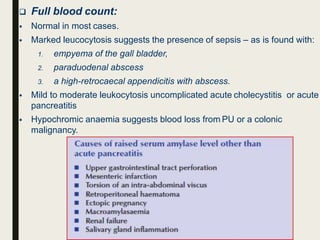  Full blood count:
 Normal in most cases.
 Marked leucocytosis suggests the presence of sepsis – as is found with:
1. empyema of the gall bladder,
2. paraduodenal abscess
3. a high-retrocaecal appendicitis with abscess.
 Mild to moderate leukocytosis uncomplicated acute cholecystitis or acute
pancreatitis
 Hypochromic anaemia suggests blood loss from PU or a colonic
malignancy.
 