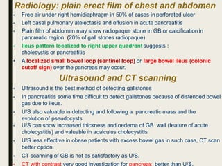 Radiology: plain erect film of chest and abdomen
• Free air under right hemidiaphragm in 50% of cases in perforated ulcer
• Left basal pulmonary atelectasis and effusion in acute pancreatitis
• Plain film of abdomen may show radiopaque stone in GB or calcification in
pancreatic region. (20% of gall stones radiopaque)
• Ileus pattern localized to right upper quadrant suggests :
cholecystis or pancreatitis
• A localized small bowel loop (sentinel loop) or large bowel ileus (colonic
cutoff sign) over the pancreas may occur.
Ultrasound and CT scanning
• Ultrasound is the best method of detecting gallstones
• In pancreatitis some time difficult to detect gallstones because of distended bowel
gas due to ileus.
• U/S also valuable in detecting and following a pancreatic mass and the
evolution of pseudocysts
• U/S can show increased thickness and oedema of GB wall (feature of acute
cholecystitis) and valuable in acalculus cholecystitis
• U/S less effective in obese patients with excess bowel gas in such case, CT scan
better option.
• CT scanning of GB is not as satisfactory as U/S.
• CT with contrast very good investigation for pancreas better than U/S.
 