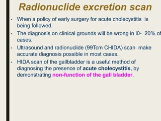 Radionuclide excretion scan
• When a policy of early surgery for acute cholecystitis is
being followed.
• The diagnosis on clinical grounds will be wrong in l0- 20% of
cases.
• Ultrasound and radionuclide (99Tcm CHIDA) scan make
accurate diagnosis possible in most cases.
• HIDA scan of the gallbladder is a useful method of
diagnosing the presence of acute cholecystitis, by
demonstrating non-function of the gall bladder.
 