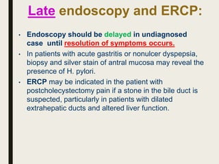 Late endoscopy and ERCP:
• Endoscopy should be delayed in undiagnosed
case until resolution of symptoms occurs.
• In patients with acute gastritis or nonulcer dyspepsia,
biopsy and silver stain of antral mucosa may reveal the
presence of H. pylori.
• ERCP may be indicated in the patient with
postcholecystectomy pain if a stone in the bile duct is
suspected, particularly in patients with dilated
extrahepatic ducts and altered liver function.
 