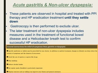 Acute gastritis & Non-ulcer dyspepsia:
 These patients are observed in hospital and treated with PPI
therapy and HP eradication treatment until they settle
down
 Gastroscopy is then performed to exclude ulcer.
 The later treatment of non-ulcer dyspepsia includes
measures used in the treatment of functional bowel
disease and a Helicobacter breath test to confirm
successful HP eradication.
 
