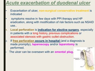 Acute exacerbation of duodenal ulcer
• Exacerbation of ulcer, non-surgical conservative treatment is
indicated .
• symptoms resolve in few days with PPI therapy and HP
eradication, along with modification of risk factors such as NSAID
use..
1. Local perforation is indication for elective surgery, especially
in patients with a long history, previous complications or
associated stenosis with gastric outlet obstruction.
2. If free perforation occurs in hospital (and a diagnosis is
made promptly), laparoscopy and/or laparotomy is
performed.
• The ulcer can be oversewn with an omental plug.
 