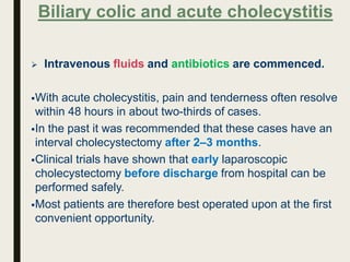  Intravenous fluids and antibiotics are commenced.
With acute cholecystitis, pain and tenderness often resolve
within 48 hours in about two-thirds of cases.
In the past it was recommended that these cases have an
interval cholecystectomy after 2–3 months.
Clinical trials have shown that early laparoscopic
cholecystectomy before discharge from hospital can be
performed safely.
Most patients are therefore best operated upon at the first
convenient opportunity.
Biliary colic and acute cholecystitis
 