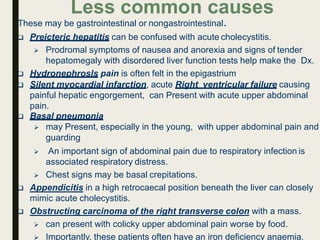 Less common causes
These may be gastrointestinal or nongastrointestinal.
 Preicteric hepatitis can be confused with acute cholecystitis.
 Prodromal symptoms of nausea and anorexia and signs of tender
hepatomegaly with disordered liver function tests help make the Dx.
 Hydronephrosls pain is often felt in the epigastrium
 Silent myocardial infarction, acute Right ventricular failure causing
painful hepatic engorgement, can Present with acute upper abdominal
pain.
 Basal pneumonia
 may Present, especially in the young, with upper abdominal pain and
guarding
 An important sign of abdominal pain due to respiratory infection is
associated respiratory distress.
 Chest signs may be basal crepitations.
 Appendicitis in a high retrocaecal position beneath the liver can closely
mimic acute cholecystitis.
 Obstructing carcinoma of the right transverse colon with a mass.
 can present with colicky upper abdominal pain worse by food.
 Importantly, these patients often have an iron deficiency anaemia.
 