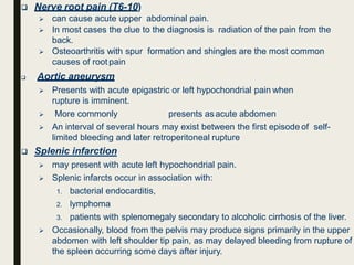  Nerve root pain (T6-10)
 can cause acute upper abdominal pain.
 In most cases the clue to the diagnosis is radiation of the pain from the
back.
 Osteoarthritis with spur formation and shingles are the most common
causes of rootpain
 Aortic aneurysm
 Presents with acute epigastric or left hypochondrial pain when
rupture is imminent.
 More commonly presents asacute abdomen
 An interval of several hours may exist between the first episode of self-
limited bleeding and later retroperitoneal rupture
 Splenic infarction
 may present with acute left hypochondrial pain.
 Splenic infarcts occur in association with:
1. bacterial endocarditis,
2. lymphoma
3. patients with splenomegaly secondary to alcoholic cirrhosis of the liver.
 Occasionally, blood from the pelvis may produce signs primarily in the upper
abdomen with left shoulder tip pain, as may delayed bleeding from rupture of
the spleen occurring some days after injury.
 