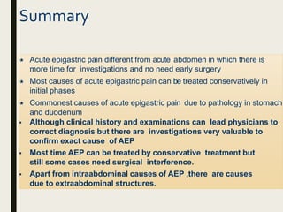 Summary
 Acute epigastric pain different from acute abdomen in which there is
more time for investigations and no need early surgery
 Most causes of acute epigastric pain can be treated conservatively in
initial phases
 Commonest causes of acute epigastric pain due to pathology in stomach
and duodenum
 Although clinical history and examinations can lead physicians to
correct diagnosis but there are investigations very valuable to
confirm exact cause of AEP
 Most time AEP can be treated by conservative treatment but
still some cases need surgical interference.
 Apart from intraabdominal causes of AEP ,there are causes
due to extraabdominal structures.
 