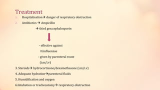 Treatment
1. Hospitalisation danger of respiratory obstruction
2. Antibiotics  Ampicillin
 third gen.cephalosporin
- effective against
H.influenzae
- given by parenteral route
(i.m/i.v)
3. Steroids hydrocortisone/dexamethasone (i.m/i.v)
4. Adequate hydrationparenteral fluids
5. Humidification and oxygen
6.Intubation or tracheostomy respiratory obstruction
 