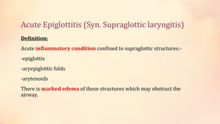 Acute Epiglottitis (Syn. Supraglottic laryngitis)
Definition:
Acute inflammatory condition confined to supraglottic structures:-
-epiglottis
-aryepiglottic folds
-arytenoids
There is marked edema of these structures which may obstruct the
airway.
 