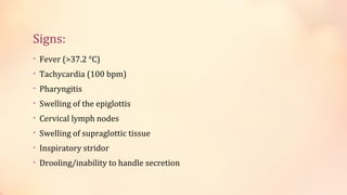 Signs:
• Fever (>37.2 °C)
• Tachycardia (100 bpm)
• Pharyngitis
• Swelling of the epiglottis
• Cervical lymph nodes
• Swelling of supraglottic tissue
• Inspiratory stridor
• Drooling/inability to handle secretion
 