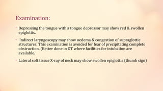 Examination:
• Depressing the tongue with a tongue depressor may show red & swollen
epiglottis.
• Indirect laryngoscopy may show oedema & congestion of supraglottic
structures. This examination is avoided for fear of precipitating complete
obstruction. (Better done in OT where facilities for intubation are
available.
• Lateral soft tissue X-ray of neck may show swollen epiglottis (thumb sign)
 