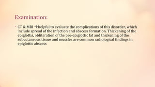 Examination:
• CT & MRI helpful to evaluate the complications of this disorder, which
include spread of the infection and abscess formation. Thickening of the
epiglottis, obliteration of the pre-epiglottic fat and thickening of the
subcutaneous tissue and muscles are common radiological findings in
epiglottic abscess
 