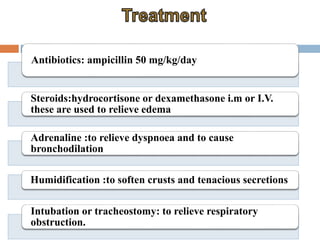 Antibiotics: ampicillin 50 mg/kg/day 
Steroids:hydrocortisone or dexamethasone i.m or I.V. 
these are used to relieve edema 
Adrenaline :to relieve dyspnoea and to cause 
bronchodilation 
Humidification :to soften crusts and tenacious secretions 
Intubation or tracheostomy: to relieve respiratory 
obstruction. 
 