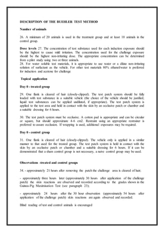 DESCRIPTION OF THE BUEHLER TEST METHOD
Number of animals
26. A minimum of 20 animals is used in the treatment group and at least 10 animals in the
control group.
Dose levels 27. The concentration of test substance used for each induction exposure should
be the highest to cause mild irritation. The concentration used for the challenge exposure
should be the highest non-irritating dose. The appropriate concentration can be determined
from a pilot study using two or three animals.
28. For water soluble test materials, it is appropriate to use water or a dilute non-irritating
solution of surfactant as the vehicle. For other test materials 80% ethanol/water is preferred
for induction and acetone for challenge
Topical application
Day 0 - treated group
29. One flank is cleared of hair (closely-clipped). The test patch system should be fully
loaded with test substance in a suitable vehicle (the choice of the vehicle should be justified;
liquid test substances can be applied undiluted, if appropriate). The test patch system is
applied to the test area and held in contact with the skin by an occlusive patch or chamber and
a suitable dressing for 6 hours.
30. The test patch system must be occlusive. A cotton pad is appropriate and can be circular
or square, but should approximate 4-6 cm2. Restraint using an appropriate restrainer is
preferred to assure occlusion. If wrapping is used, additional exposures may be required.
Day 0 - control group
31. One flank is cleared of hair (closely-clipped). The vehicle only is applied in a similar
manner to that used for the treated group. The test patch system is held in contact with the
skin by an occlusive patch or chamber and a suitable dressing for 6 hours. If it can be
demonstrated that a sham control group is not necessary, a naive control group may be used.
Observations -treated and control groups
34. - approximately 21 hours after removing the patch the challenge area is cleared of hair;
- approximately three hours later (approximately 30 hours after application of the challenge
patch) the skin reactions are observed and recorded according to the grades shown in the
Guinea-Pig Maximisation Test (see paragraph 23);
- approximately 24 hours after the 30 hour observation (approximately 54 hours after
application of the challenge patch) skin reactions are again observed and recorded.
Blind reading of test and control animals is encouraged
 