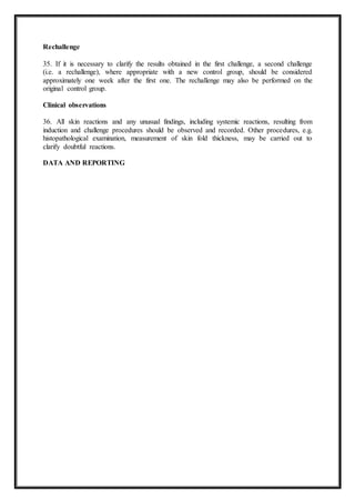 Rechallenge
35. If it is necessary to clarify the results obtained in the first challenge, a second challenge
(i.e. a rechallenge), where appropriate with a new control group, should be considered
approximately one week after the first one. The rechallenge may also be performed on the
original control group.
Clinical observations
36. All skin reactions and any unusual findings, including systemic reactions, resulting from
induction and challenge procedures should be observed and recorded. Other procedures, e.g.
histopathological examination, measurement of skin fold thickness, may be carried out to
clarify doubtful reactions.
DATA AND REPORTING
 
