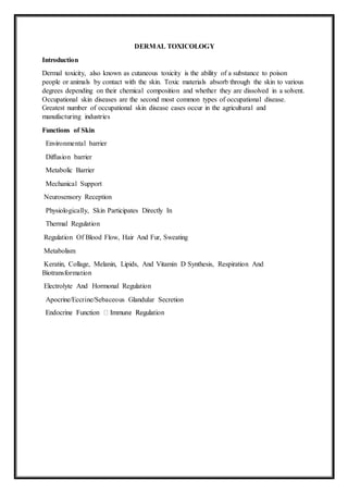 DERMAL TOXICOLOGY
Introduction
Dermal toxicity, also known as cutaneous toxicity is the ability of a substance to poison
people or animals by contact with the skin. Toxic materials absorb through the skin to various
degrees depending on their chemical composition and whether they are dissolved in a solvent.
Occupational skin diseases are the second most common types of occupational disease.
Greatest number of occupational skin disease cases occur in the agricultural and
manufacturing industries
Functions of Skin
Environmental barrier
Diffusion barrier
Metabolic Barrier
Mechanical Support
Neurosensory Reception
Physiologically, Skin Participates Directly In
Thermal Regulation
Regulation Of Blood Flow, Hair And Fur, Sweating
Metabolism
Keratin, Collage, Melanin, Lipids, And Vitamin D Synthesis, Respiration And
Biotransformation
Electrolyte And Hormonal Regulation
Apocrine/Eccrine/Sebaceous Glandular Secretion
 