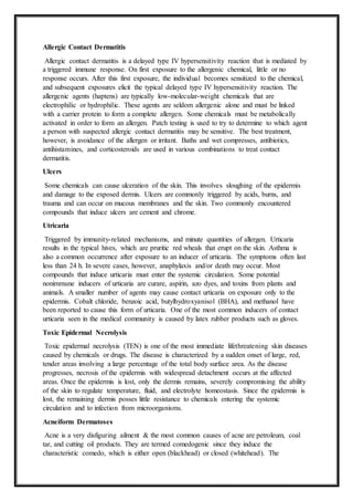 Allergic Contact Dermatitis
Allergic contact dermatitis is a delayed type IV hypersensitivity reaction that is mediated by
a triggered immune response. On first exposure to the allergenic chemical, little or no
response occurs. After this first exposure, the individual becomes sensitized to the chemical,
and subsequent exposures elicit the typical delayed type IV hypersensitivity reaction. The
allergenic agents (haptens) are typically low-molecular-weight chemicals that are
electrophilic or hydrophilic. These agents are seldom allergenic alone and must be linked
with a carrier protein to form a complete allergen. Some chemicals must be metabolically
activated in order to form an allergen. Patch testing is used to try to determine to which agent
a person with suspected allergic contact dermatitis may be sensitive. The best treatment,
however, is avoidance of the allergen or irritant. Baths and wet compresses, antibiotics,
antihistamines, and corticosteroids are used in various combinations to treat contact
dermatitis.
Ulcers
Some chemicals can cause ulceration of the skin. This involves sloughing of the epidermis
and damage to the exposed dermis. Ulcers are commonly triggered by acids, burns, and
trauma and can occur on mucous membranes and the skin. Two commonly encountered
compounds that induce ulcers are cement and chrome.
Utricaria
Triggered by immunity-related mechanisms, and minute quantities of allergen. Urticaria
results in the typical hives, which are pruritic red wheals that erupt on the skin. Asthma is
also a common occurrence after exposure to an inducer of urticaria. The symptoms often last
less than 24 h. In severe cases, however, anaphylaxis and/or death may occur. Most
compounds that induce urticaria must enter the systemic circulation. Some potential
nonimmune inducers of urticaria are curare, aspirin, azo dyes, and toxins from plants and
animals. A smaller number of agents may cause contact urticaria on exposure only to the
epidermis. Cobalt chloride, benzoic acid, butylhydroxyanisol (BHA), and methanol have
been reported to cause this form of urticaria. One of the most common inducers of contact
urticaria seen in the medical community is caused by latex rubber products such as gloves.
Toxic Epidermal Necrolysis
Toxic epidermal necrolysis (TEN) is one of the most immediate lifethreatening skin diseases
caused by chemicals or drugs. The disease is characterized by a sudden onset of large, red,
tender areas involving a large percentage of the total body surface area. As the disease
progresses, necrosis of the epidermis with widespread detachment occurs at the affected
areas. Once the epidermis is lost, only the dermis remains, severely compromising the ability
of the skin to regulate temperature, fluid, and electrolyte homeostasis. Since the epidermis is
lost, the remaining dermis posses little resistance to chemicals entering the systemic
circulation and to infection from microorganisms.
Acneiform Dermatoses
Acne is a very disfiguring ailment & the most common causes of acne are petroleum, coal
tar, and cutting oil products. They are termed comedogenic since they induce the
characteristic comedo, which is either open (blackhead) or closed (whitehead). The
 