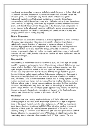 comedogenic agents produce biochemical and physiological alterations in the hair follicle and
cell structure that cause accumulation of compacted keratinocytes in the hair follicles and
sebaceous glands. The keratinocytes clog the hair follicles and sebaceous glands.
Halogenated chemicals as polyhalogenated naphthalenes, biphenyls, dibenzofurans,
polychlorophenol and dichloroaniline—cause a very disfiguring and recalcitrant form of acne
called chloracne. It is typically characterized by the presence of many comedones and straw-
colored cysts behind the ears, around the eyes, and on the shoulders, back, and genitalia. To
prevent exposure to the halogenated chemicals could involve putting up splash guards and
other devices to prevent the chemicals from coming into contact with the skin along with
changing chemical soaked clothing frequently
Pigment Disturbances
Some chemicals can cause either an increase or decrease in pigmentation. These compounds
often cause hyperpigmentation (darkening of the skin) by enhancing the production of
melanin or by causing deposition of endogenous or exogenous pigment in the upper
epidermis. Hypopigmentation (loss of pigment from the skin) can be caused by decreased
melanin production and/or loss, melanocyte damage, or vascular abnormalities. Some
common hyperpigment inducers are coal tar compounds, metals (e.g., mercury, lead, arsenic),
petroleum oils, and a variety of drugs. Phenols and catechols are potent depigmentors that act
by killing melanocytes.
Photosensitivity
Photosensitivity is an abnormal sensitivity to ultraviolet (UV) and visible light and can be
caused by endogenous and exogenous factors. Chromophores, epidermal thickness, and water
content all affect the ability of light to penetrate the skin, and those parameters vary from
region to region on the body. Melanin is the most significant chromophore, since it can
absorb a wide range of radiation from UVB (290–320 nm) through the visible spectrum.
Exposure to intense sunlight causes erythema. Inflammatory mediators may be released at
these areas and have been implicated in the systemic symptoms of sunburn such as fever,
chills, and malaise. UVB is the most important radiation band in causing erythema. Ionizing
radiation can cause acute changes such as redness, blistering, swelling, ulceration, and pain.
Following a latent period or chronic exposure, epidermal thickening, freckling, nonhealing
ulcerations, and malignancies may occur. and chemicals. Photoallergy is very similar to
contact allergic dermatitis and is a delayed type IV hypersensitivity reaction. The difference
between an allergenic chemical and a photoallergenic chemical is that the photoallergenic
chemical must be activated by exposure to light—most often UVA.
Skin Cancer
Skin cancer is the most common neoplasm in humans with half a million new cases
occurring per year in the United States. Even though exposure to UV light is the primary
cause of skin cancer, chemicals can also induce malignancies. UV light and carcinogenic
agents induce alterations in epidermal cell DNA. These alterations can lead to permanent
mutations in critical genes that cause uncontrolled proliferation of the affected cells,
ultimately leading to a cancerous lesion. Since UVB light is the most potent inducer of DNA
damage, utilization of a sunscreen that blocks UVB radiation is critical in preventing skin
cancer along with the other skin effects associated with UV light exposure. The best
 